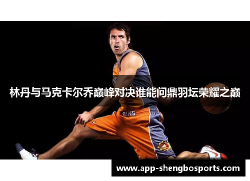 林丹与马克卡尔乔巅峰对决谁能问鼎羽坛荣耀之巅